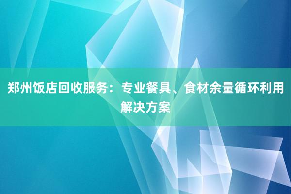 郑州饭店回收服务：专业餐具、食材余量循环利用解决方案