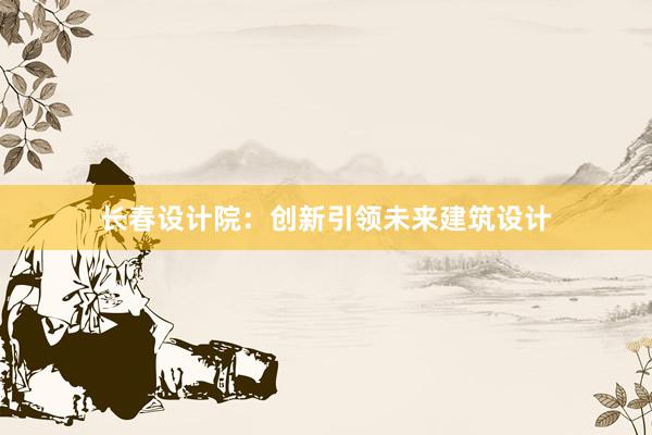 长春设计院：创新引领未来建筑设计